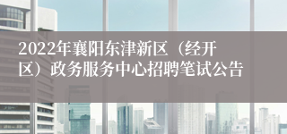 2022年襄阳东津新区（经开区）政务服务中心招聘笔试公告