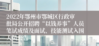 2022年鄂州市鄂城区行政审批局公开招聘“以钱养事”人员笔试成绩及面试、技能测试入围人员公告