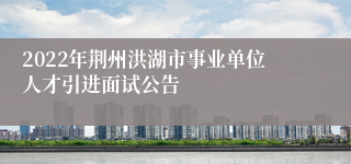 2022年荆州洪湖市事业单位人才引进面试公告