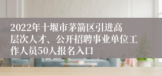 2022年十堰市茅箭区引进高层次人才、公开招聘事业单位工作人员50人报名入口