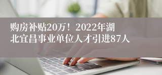 购房补贴20万！2022年湖北宜昌事业单位人才引进87人