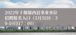 2022年十堰郧西县事业单位招聘报名入口（5月5日8∶30-10日17∶00）
