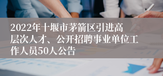 2022年十堰市茅箭区引进高层次人才、公开招聘事业单位工作人员50人公告