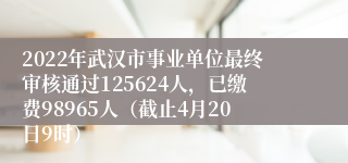 2022年武汉市事业单位最终审核通过125624人，已缴费98965人（截止4月20日9时）
