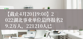 【截止4月20日9:00】2022湖北事业单位最终报名29.2万人，221210人已缴费