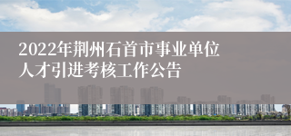2022年荆州石首市事业单位人才引进考核工作公告