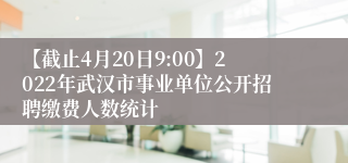【截止4月20日9:00】2022年武汉市事业单位公开招聘缴费人数统计