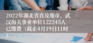 2022年湖北省直及地市、武汉海关事业单位122245人已缴费（截止4月19日11时）