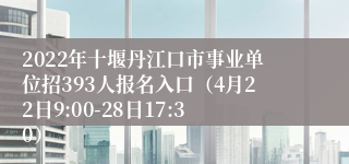 2022年十堰丹江口市事业单位招393人报名入口（4月22日9:00-28日17:30）