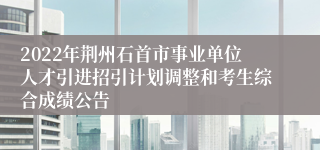 2022年荆州石首市事业单位人才引进招引计划调整和考生综合成绩公告