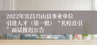 2022年宜昌兴山县事业单位引进人才（第一批）“名校直引”面试推迟公告