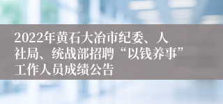 2022年黄石大冶市纪委、人社局、统战部招聘“以钱养事”工作人员成绩公告