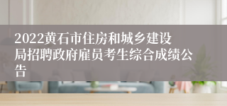 2022黄石市住房和城乡建设局招聘政府雇员考生综合成绩公告