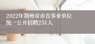 2022年荆州市市直事业单位统一公开招聘251人