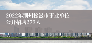 2022年荆州松滋市事业单位公开招聘279人