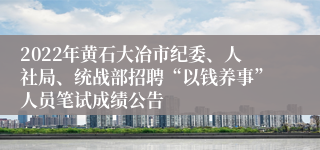 2022年黄石大冶市纪委、人社局、统战部招聘“以钱养事”人员笔试成绩公告