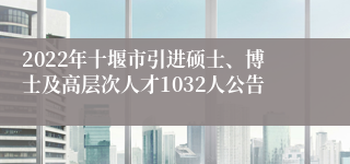 2022年十堰市引进硕士、博士及高层次人才1032人公告