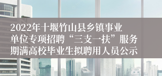 2022年十堰竹山县乡镇事业单位专项招聘“三支一扶”服务期满高校毕业生拟聘用人员公示