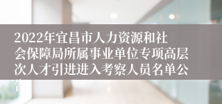 2022年宜昌市人力资源和社会保障局所属事业单位专项高层次人才引进进入考察人员名单公告