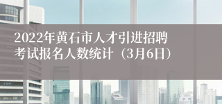 2022年黄石市人才引进招聘考试报名人数统计（3月6日）