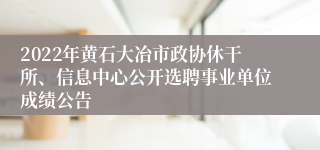 2022年黄石大冶市政协休干所、信息中心公开选聘事业单位成绩公告