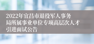 2022年宜昌市退役军人事务局所属事业单位专项高层次人才引进面试公告