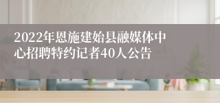 2022年恩施建始县融媒体中心招聘特约记者40人公告