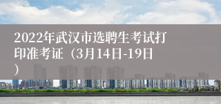 2022年武汉市选聘生考试打印准考证（3月14日-19日）