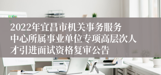 2022年宜昌市机关事务服务中心所属事业单位专项高层次人才引进面试资格复审公告