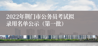 2022年荆门市公务员考试拟录用名单公示（第一批）