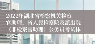 2022年湖北省检察机关检察官助理、省人民检察院及派出院（非检察官助理）公务员考试体检公告