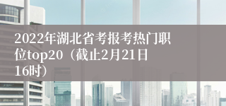 2022年湖北省考报考热门职位top20（截止2月21日16时）