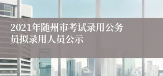 2021年随州市考试录用公务员拟录用人员公示