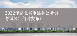 2022年湖北省市县乡公务员考试公告何时发布？