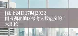 [截止24日17时]2022国考湖北地区报考人数最多的十大职位