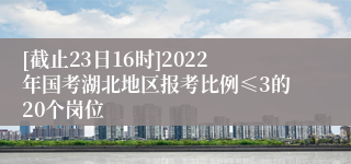 [截止23日16时]2022年国考湖北地区报考比例≤3的20个岗位