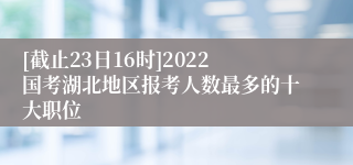 [截止23日16时]2022国考湖北地区报考人数最多的十大职位