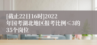 [截止22日16时]2022年国考湖北地区报考比例≤3的35个岗位