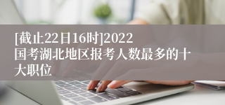 [截止22日16时]2022国考湖北地区报考人数最多的十大职位
