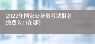 2022年国家公务员考试报名缴费入口在哪？
