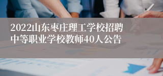 2022山东枣庄理工学校招聘中等职业学校教师40人公告