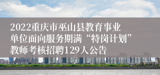 2022重庆市巫山县教育事业单位面向服务期满“特岗计划”教师考核招聘129人公告