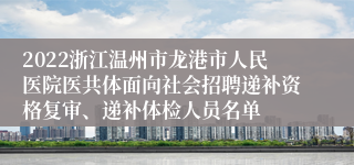 2022浙江温州市龙港市人民医院医共体面向社会招聘递补资格复审、递补体检人员名单