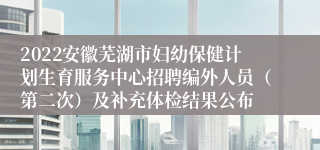 2022安徽芜湖市妇幼保健计划生育服务中心招聘编外人员（第二次）及补充体检结果公布