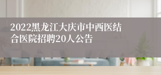 2022黑龙江大庆市中西医结合医院招聘20人公告