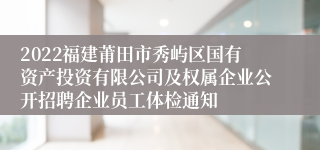 2022福建莆田市秀屿区国有资产投资有限公司及权属企业公开招聘企业员工体检通知