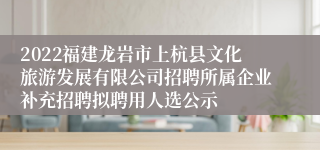 2022福建龙岩市上杭县文化旅游发展有限公司招聘所属企业补充招聘拟聘用人选公示