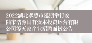 2022湖北孝感市延期举行安陆市浩源国有资本投资运营有限公司等五家企业招聘面试公告