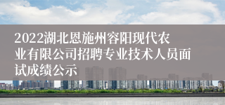 2022湖北恩施州容阳现代农业有限公司招聘专业技术人员面试成绩公示