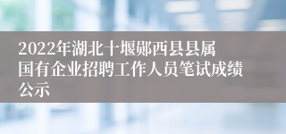 2022年湖北十堰郧西县县属国有企业招聘工作人员笔试成绩公示